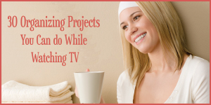30 Organizing Projects You Can Do While Watching a 30 Minute TV Show