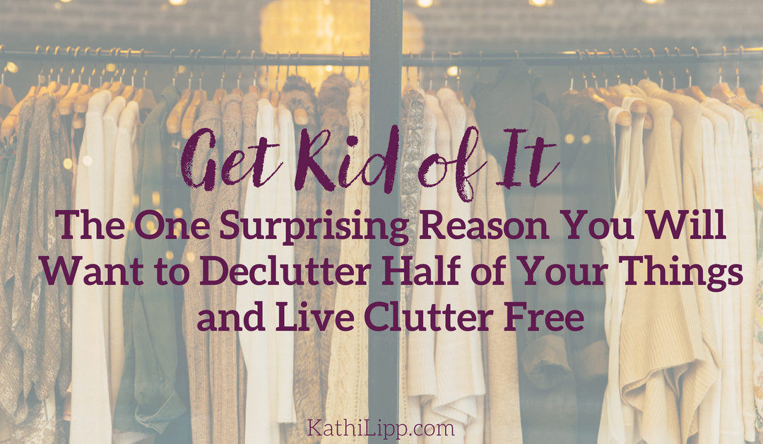 Get Rid of It: The One Surprising Reason You Will Want to Declutter Half of Your Things and Live Clutter Free