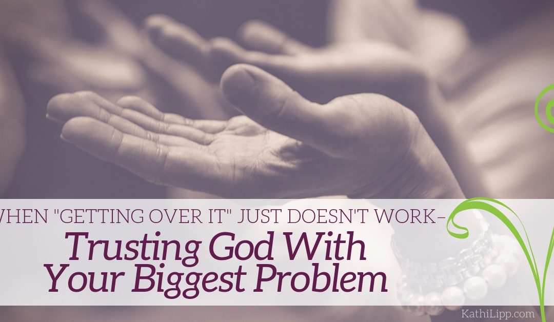 When “Getting Over It” Just Doesn’t Work – Trusting God with Your Biggest Problem